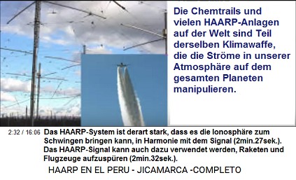 Das HAARP-System ist derart stark, dass
                          es die Ionosph�re zum Schwingen bringen kann,
                          in Harmonie mit dem Signal (2min.27sek.). Das
                          HAARP-Signal kann auch dazu verwendet werden,
                          Raketen und Flugzeuge aufzusp�ren
                          (2min.32sek.).