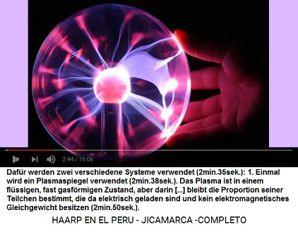 Mit dem HAARP-Terrorsystem Raketen und
                          Flugzeuge aufsp�ren: 1. Einmal wird ein
                          Plasmaspiegel verwendet (2min.38sek.). Das
                          Plasma ist in einem fl�ssigen, fast
                          gasf�rmigen Zustand, aber darin [...] bleibt
                          die Proportion seiner Teilchen bestimmt, die
                          da elektrisch geladen sind und kein
                          elektromagnetisches Gleichgewicht besitzen
                          (2min.50sek.).