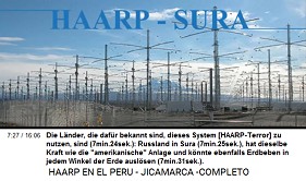 Die L�nder, die daf�r bekannt
                      sind, dieses System [HAARP-Terror] zu nutzen, sind
                      (7min.24sek.): Russland in Sura (7min.25sek.), hat
                      dieselbe Kraft wie die "amerikanische"
                      Anlage und k�nnte ebenfalls Erdbeben in jedem
                      Winkel der Erde ausl�sen (7min.31sek.).