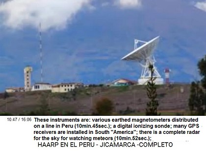 These instruments are:
various earthed magnetometers distributed on a
line in Peru (10min.45sec.); a digital
ionizing sonde; many GPS receivers are
installed in South "America"; there
is a complete radar for the sky for watching
meteors (10min.52sec.); These instruments are: various earthed
magnetometers distributed on a line in Peru
(10min.45sec.); a digital ionizing sonde; many
GPS receivers are installed in South
"America"; there is a complete radar
for the sky for watching meteors
(10min.52sec.);