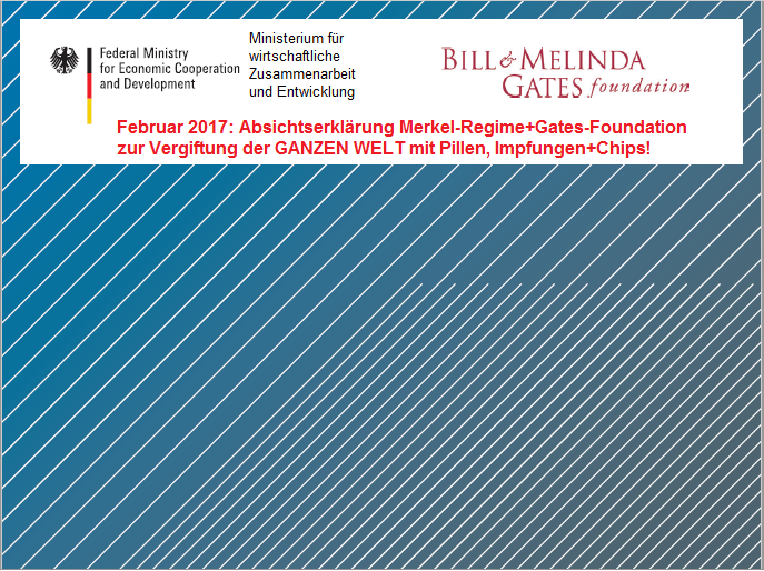 Absichtserklärung
                              der kr. Bill&Melinda Gates-Stiftung
                              mit dem Merkel-Regime Feb.2017 zur
                              Vergiftung der GANZEN WELT mit Giftpillen,
                              Gift-Impfungen und Spionage-Chips