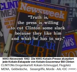 Die NWO-Kokain-Presse - z.B. Newsweek 1992 - akzeptiert den Kokain-Gouverneur Bill Clinton, weil die Clinton-Mafia die NWO-Medien g�nstig mit Kokain versorgt