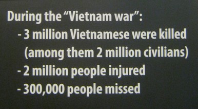Die Opferbilanz f�r den Vietnamkrieg: 3 Millionen Vietnamesen get�tet, englisch: Die Opferbilanz f�r den Vietnamkrieg: 3 Millionen Vietnamesen get�tet: W�hrend des "Vietnamkriegs" -- wurden 3 Millionen Vietnamesen get�tet (davon 2 Millionen Zivilisten) -- 2 Millionen Vietnamesen wurden verletzt -- 300.000 Vietnamesen werden vermisst.  [Und seit 1975 werden Millionen Vietnamesen durch Agent Orange weiterhin verst�mmelt und sterben weiterhin Millionen Vietnamesen durch Minen oder werden durch Minen verst�mmelt].
