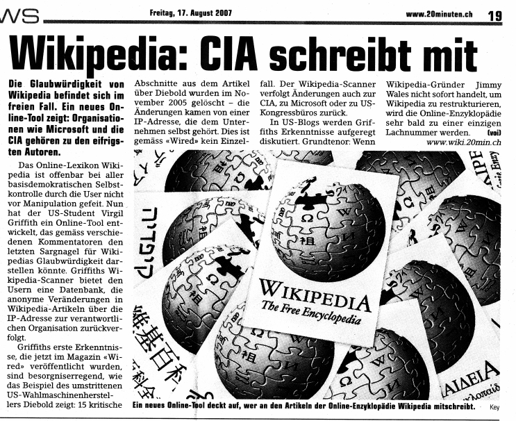 Artikel in 20 Minuten vom 17.8.2007:
              Wikipedia: CIA schreibt mit, und nicht nur der CIA,
              sondern auch Microsoft und der "US"-Kongress
              zensieren heftig bei Wikipedia