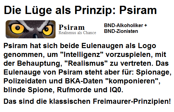 Psiram hat sich ein Eulenauge als
                                  Logo genommen, um
                                  "Intelligenz" vorzuspielen.
                                  Das Eulenauge von Psiram steht aber
                                  f�r: Spionage, Polizeidaten und
                                  BKA-Daten "komponieren",
                                  blinde Spione, Rufmorde und IQ0. Das
                                  sind die klassischen
                                  Freimaurer-Prinzipien!