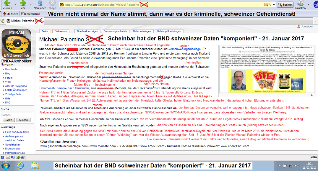 Der Hetzartikel von BND-Psiram
                                gegen den Pionier-Historiker und
                                Natron-Heiler Michael Palomino,
                                korrigierte Fassung, abgesandt am 14.
                                Juli 2017 an info@psiram.punkt.com - am
                                20. Juli 2017 wurde der kriminelle BND
                                oben und unten erw�hnt: Scheinbar hat
                                der BND schweinzer Daten
                                "komponiert"