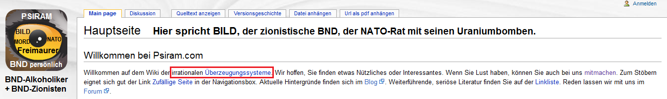 BND-Psiram definiert auf seiner
                                Hauptseite [1] alle komplizierten, f�r
                                die BND-Angestellten unfassaberen
                                Systeme als "irrationale
                                �berzeugungssysteme", die es zu
                                bek�mpfen gilt. Alles, was �ber das
                                Niveau der Klatschzeitung BILD
                                hinausgeht, soll nicht mehr gelten. Der
                                Chef-Rufm�rder bei BND-Psiram Bartoschek
                                war langh�hriger BILD-Journalist, und er
                                will ganz Deutschland auf BILD-Niveau
                                runterbringen...