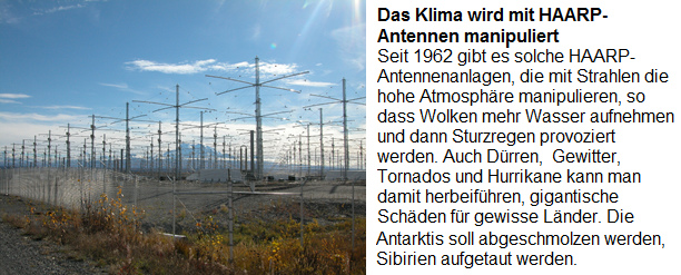 Der "Klimawandel" wird durch die
                      HAARP-Antennenanlagen provoziert, die seit 1962
                      gebaut werden: Seit 1962 gibt es solche
                      HAARP-Antennenanlagen, die mti Strahlen die hohe
                      Atmosph�re manipulieren, so dass Wolken mehr
                      Wasser aufnehmen und dann Sturzregen provoziert
                      werden. Auch D�rren, Gewitter, Tornados und
                      Hurrikane kann man damit herbeif�hren, gigantische
                      Sch�den f�r gewisse L�nder. Die Antarktis soll
                      wegen der Rohstoff abgeschmolzen werden, Sibirien
                      f�r mehr Landwirtschaft aufgetaut werden.