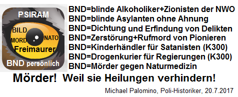 Der hochkriminelle BND hat
                    sich einen Hetz-Lautsprecher "Psiram"
                    zugelegt: Delikte ERFINDEN, Delikte DICHTEN, mit
                    Rufmorden gegen Pioniere und gegen die Naturmedizin
                    hetzen - damit ist der kriminelle BND ein M�RDER,
                    weil er Heilungen aktiv VERHINDERT!