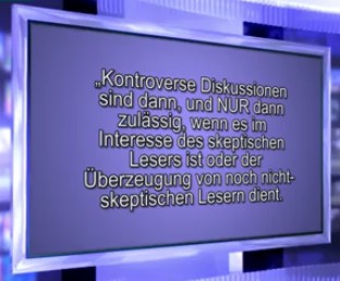 "Kontroverse
                          Diskussionen sind dann, und NUR dann zul�ssig,
                          wenn es im Interesse des skeptischen Lesers
                          ist oder der �berzeugung von noch
                          nicht-skeptischen Lesern dient."
                          (1min.53sek.).