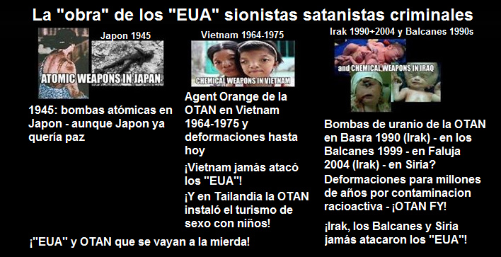 Los "EUA"
                                          criminales con bombas at�micas
                                          contra Jap�n, la OTAN criminal
                                          con Agent Orange en Vietnam
                                          1964-1975 y con bombas de
                                          uranio en Basra 1990, en los
                                          Balcanes 1999 y en Faluja 2004
                                          provocando deformaciones por
                                          millones de a�os - y con la
                                          guerra de Vietnam instalaron
                                          el turismo de sexo con ni�os
                                          en Tailandia...