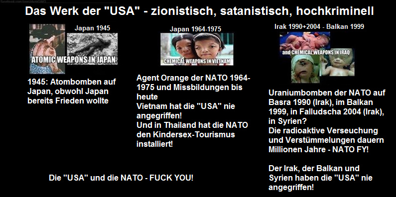 Die kriminellen
                                  "USA" warfen 1945 Atombomben
                                  auf Japan ab, obwohl Japan schon
                                  Frieden wollte - die kriminelle NATO
                                  wandte im Vietnamkrieg 1964-1975 das
                                  Killer-Pestizid Agent Orange an, und
                                  dann folgten Uraniumbomben in Basra
                                  1990, auf dem Balkan 1999 und in
                                  Falludscha 2004 - die Verst�mmelungen
                                  dauern Millionen Jahre - und w�hrend
                                  des Vietnamkriegs hat die kriminellen
                                  NATO in Thailand der Sextourismus mit
                                  Kindersex installiert.