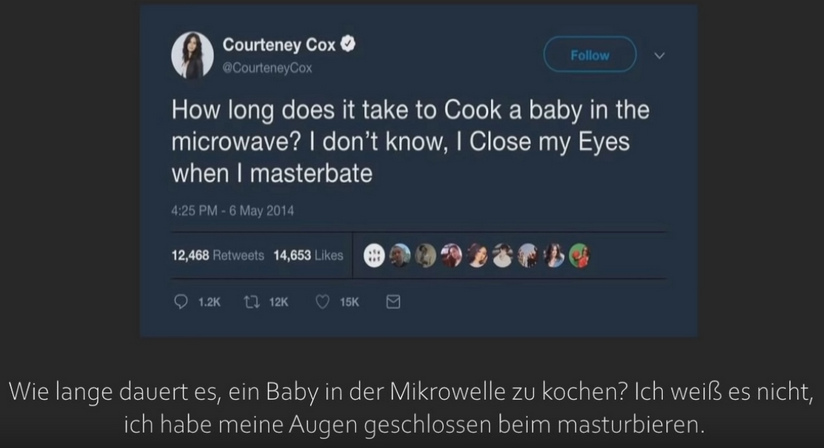 Frau Courteney Cox
                    meinte auf einem Tweet vom 6. Mai 2014, sie wisse
                    nicht, wie lange es gehen würde, ein Baby in einer
                    Mikrowelle zu braten, sie masturbiert dann einfach
                    dazu - Tweet vom 6. Mai 2014 - und dieer Tweet bekam
                    14.653 "Likes" (!!!)